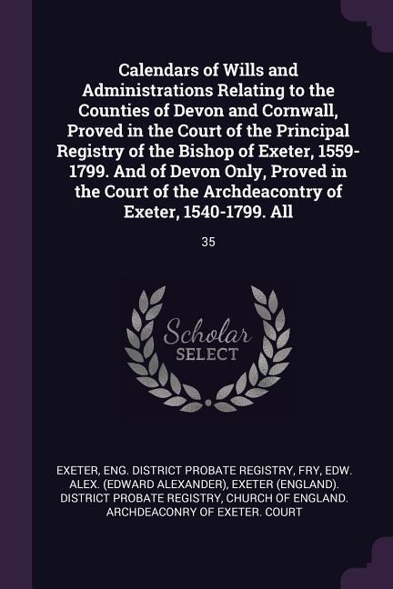 Calendars of Wills and Administrations Relating to the Counties of Devon and Cornwall, Proved in the Court of the Principal Registry of the Bishop of Exeter, 1559-1799. And of Devon Only, Proved in the Court of the Archdeacontry of Exeter, 1540-1799. All:
