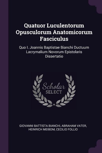 Quatuor Luculentorum Opusculorum Anatomicorum Fasciculus: Quo I. Joannis Baptistae Bianchi Ductuum Lacrymalium Novorum Epistolaris Dissertatio