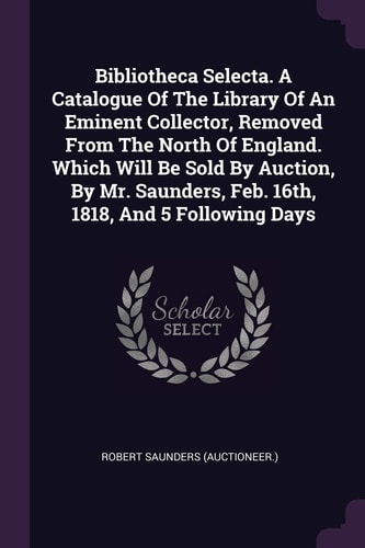 Bibliotheca Selecta. A Catalogue Of The Library Of An Eminent Collector, Removed From The North Of England. Which Will Be Sold By Auction, By Mr. Saunders, Feb. 16th, 1818, And 5 Following Days