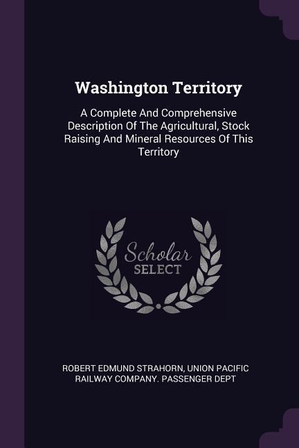 Washington Territory: A Complete And Comprehensive Description Of The Agricultural, Stock Raising And Mineral Resources Of This Territory