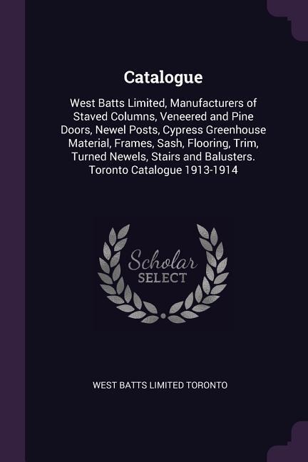 Catalogue: West Batts Limited, Manufacturers of Staved Columns, Veneered and Pine Doors, Newel Posts, Cypress Greenhouse Material, Frames, Sash, Flooring, Trim, Turned Newels, Stairs and Balusters. Toronto Catalogue 1913-1914