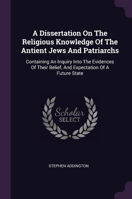 A Dissertation On The Religious Knowledge Of The Antient Jews And Patriarchs: Containing An Inquiry Into The Evidences Of Their Belief, And Expectation Of A Future State