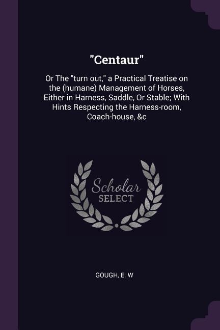 Centaur: Or The turn out, a Practical Treatise on the (humane) Management of Horses, Either in Harness, Saddle, Or Stable; With Hints Respecting the Harness-room, Coach-house, &c