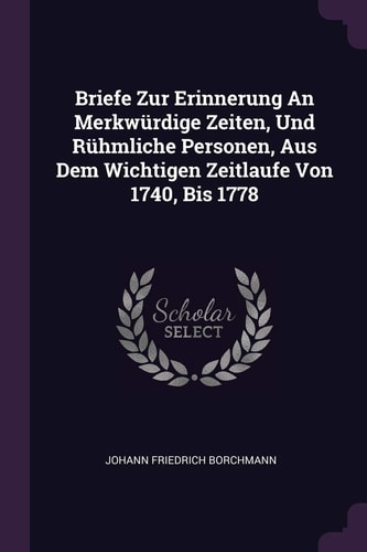 Briefe Zur Erinnerung An Merkwürdige Zeiten, Und Rühmliche Personen, Aus Dem Wichtigen Zeitlaufe Von 1740, Bis 1778