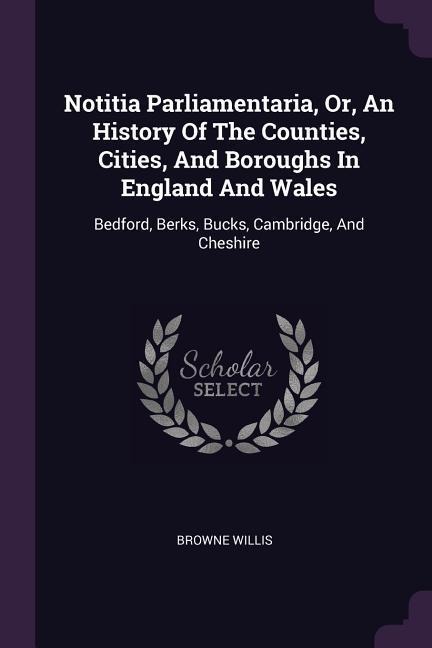 Notitia Parliamentaria, Or, An History Of The Counties, Cities, And Boroughs In England And Wales: Bedford, Berks, Bucks, Cambridge, And Cheshire