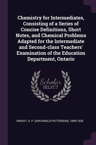 Chemistry for Intermediates, Consisting of a Series of Concise Definitions, Short Notes, and Chemical Problems Adapted for the Intermediate and Second-Class Teachers' Examination of the Education Department, Ontario