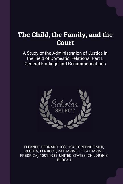 The Child, the Family, and the Court: A Study of the Administration of Justice in the Field of Domestic Relations: Part I. General Findings and Recommendations