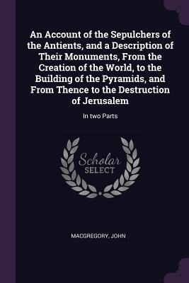 An Account of the Sepulchers of the Antients, and a Description of Their Monuments, From the Creation of the World, to the Building of the Pyramids, and From Thence to the Destruction of Jerusalem: In two Parts