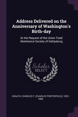 Address Delivered on the Anniversary of Washingtons Birth-day: At the Request of the Union Total Abstinence Society of Gettysburg