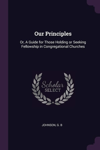 Our Principles Or, a Guide for Those Holding Or Seeking Fellowship in Congregational Churches
