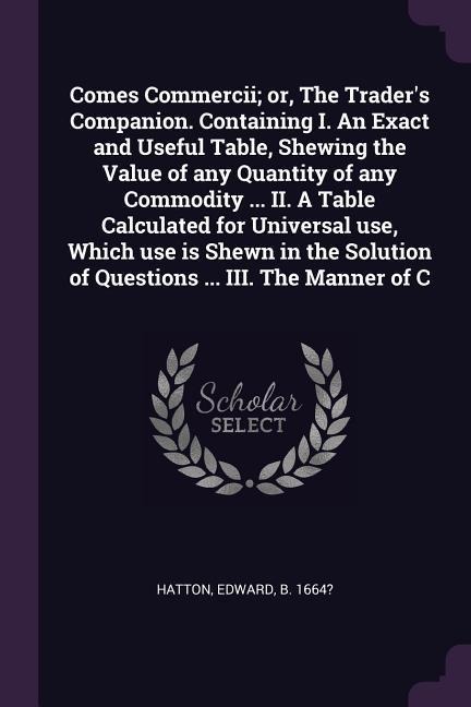 Comes Commercii; or, The Traders Companion. Containing I. An Exact and Useful Table, Shewing the Value of any Quantity of any Commodity ... II. A Table Calculated for Universal use, Which use is Shewn in the Solution of Questions ... III. The Manner of C