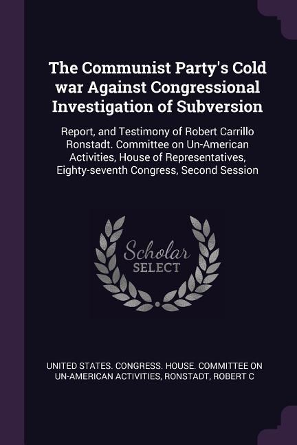 The Communist Partys Cold war Against Congressional Investigation of Subversion: Report, and Testimony of Robert Carrillo Ronstadt. Committee on Un-American Activities, House of Representatives, Eighty-seventh Congress, Second Session