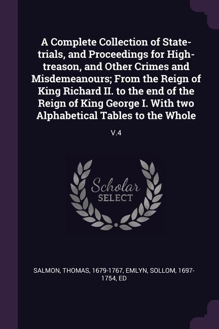A Complete Collection of State-trials, and Proceedings for High-treason, and Other Crimes and Misdemeanours; From the Reign of King Richard II. to the end of the Reign of King George I. With two Alphabetical Tables to the Whole: V.4