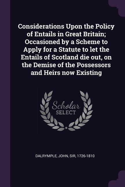 Considerations Upon the Policy of Entails in Great Britain; Occasioned by a Scheme to Apply for a Statute to let the Entails of Scotland die out, on the Demise of the Possessors and Heirs now Existing