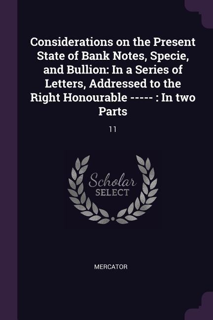 Considerations on the Present State of Bank Notes, Specie, and Bullion: In a Series of Letters, Addressed to the Right Honourable -----: In two Parts: 11