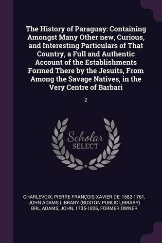 The History of Paraguay Containing Amongst Many Other New, Curious, and Interesting Particulars of That Country, a Full and Authentic Account of the Establishments Formed There by the Jesuits, From Among the Savage Natives, in the Very Centre of Barbari: 
