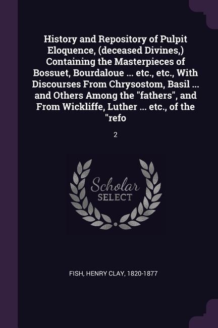History and Repository of Pulpit Eloquence, (deceased Divines, ) Containing the Masterpieces of Bossuet, Bourdaloue ... etc., etc., With Discourses From Chrysostom, Basil ... and Others Among the "fathers", and From Wickliffe, Luther ... etc., of the "ref