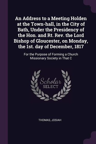 An Address to a Meeting Holden at the Town-Hall, in the City of Bath, Under the Presidency of the Hon. and Rt. Rev. the Lord Bishop of Gloucester, on Monday, the 1st. Day of December 1817 For the Purpose of Forming a Church Missionary Society in That C