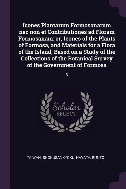 Icones Plantarum Formosanarum nec non et Contributiones ad Floram Formosanam: or, Icones of the Plants of Formosa, and Materials for a Flora of the Island, Based on a Study of the Collections of the Botanical Survey of the Government of Formosa: 3