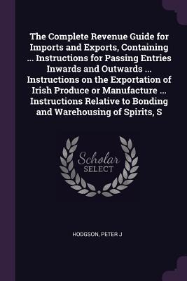 The Complete Revenue Guide for Imports and Exports, Containing ... Instructions for Passing Entries Inwards and Outwards ... Instructions on the Exportation of Irish Produce or Manufacture ... Instructions Relative to Bonding and Warehousing of Spirits, S