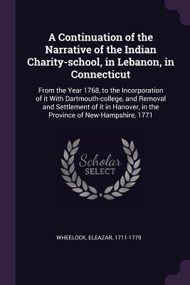 A Continuation of the Narrative of the Indian Charity-school, in Lebanon, in Connecticut: From the Year 1768, to the Incorporation of it With Dartmouth-college, and Removal and Settlement of it in Hanover, in the Province of New-Hampshire, 1771