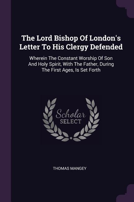 The Lord Bishop Of Londons Letter To His Clergy Defended: Wherein The Constant Worship Of Son And Holy Spirit, With The Father, During The First Ages, Is Set Forth