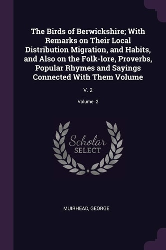 The Birds of Berwickshire; With Remarks on Their Local Distribution Migration, and Habits, and Also on the Folk-lore, Proverbs, Popular Rhymes and Sayings Connected With Them Volume V. 2; Volume 2