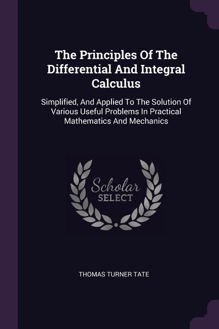 The Principles Of The Differential And Integral Calculus: Simplified, And Applied To The Solution Of Various Useful Problems In Practical Mathematics And Mechanics