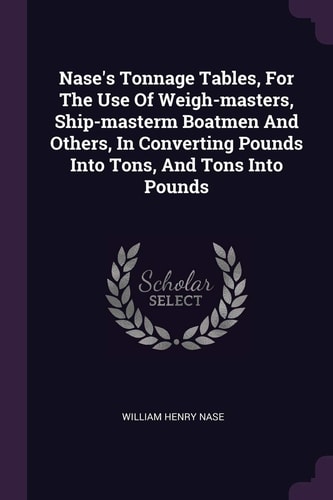 Nase's Tonnage Tables, For The Use Of Weigh-masters, Ship-masterm Boatmen And Others, In Converting Pounds Into Tons, And Tons Into Pounds