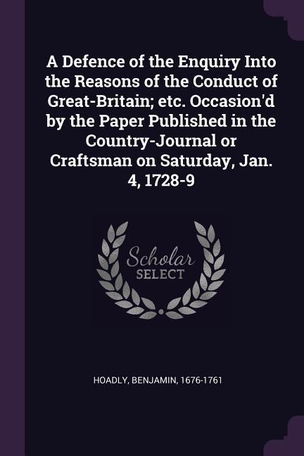 A Defence of the Enquiry Into the Reasons of the Conduct of Great-Britain; etc. Occasiond by the Paper Published in the Country-Journal or Craftsman on Saturday, Jan. 4, 1728-9