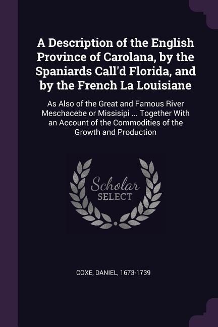A Description of the English Province of Carolana, by the Spaniards Calld Florida, and by the French La Louisiane: As Also of the Great and Famous River Meschacebe or Missisipi ... Together With an Account of the Commodities of the Growth and Production
