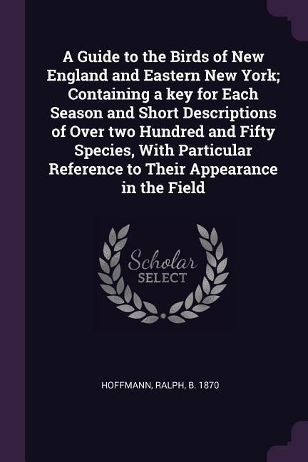 A Guide to the Birds of New England and Eastern New York; Containing a key for Each Season and Short Descriptions of Over two Hundred and Fifty Species, With Particular Reference to Their Appearance in the Field