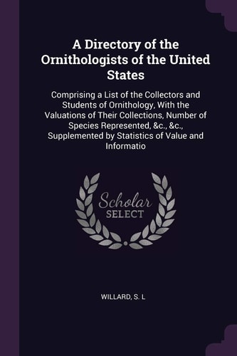 A Directory of the Ornithologists of the United States Comprising a List of the Collectors and Students of Ornithology, With the Valuations of Their Collections, Number of Species Represented, &c., &c., Supplemented by Statistics of Value and Informatio