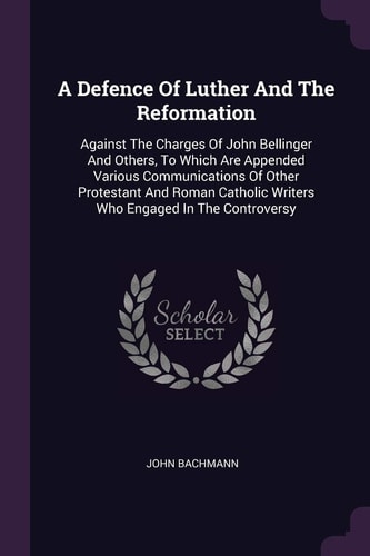 A Defence Of Luther And The Reformation Against The Charges Of John Bellinger And Others, To Which Are Appended Various Communications Of Other Protestant And Roman Catholic Writers Who Engaged In The Controversy