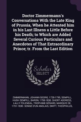 Doctor Zimmermanns Conversations With the Late King of Prussia, When he Attented him in his Last Illness a Little Before his Death; to Which are Added Several Curious Particulars and Anecdotes of That Extraordinary Prince; tr. From the Last Edition