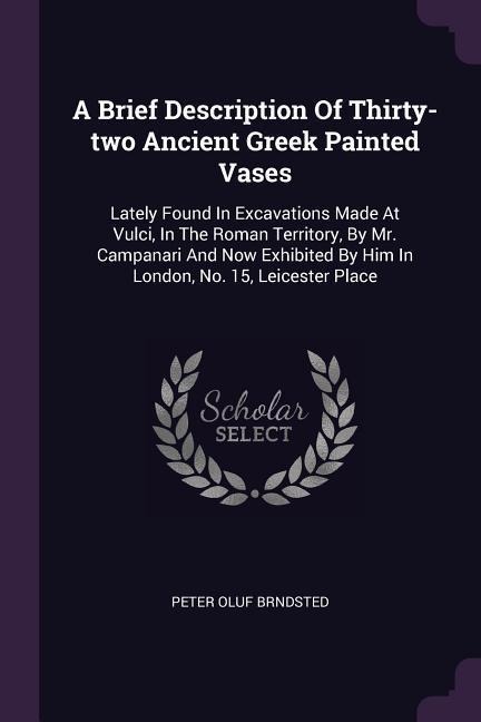 A Brief Description Of Thirty-two Ancient Greek Painted Vases: Lately Found In Excavations Made At Vulci, In The Roman Territory, By Mr. Campanari And Now Exhibited By Him In London, No. 15, Leicester Place