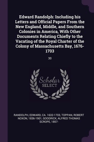 Edward Randolph Including His Letters and Official Papers From the New England, Middle, and Southern Colonies in America, With Other Documents Relating Chiefly to the Vacating of the Royal Charter of the Colony of Massachusetts Bay, 1676-1703: 30