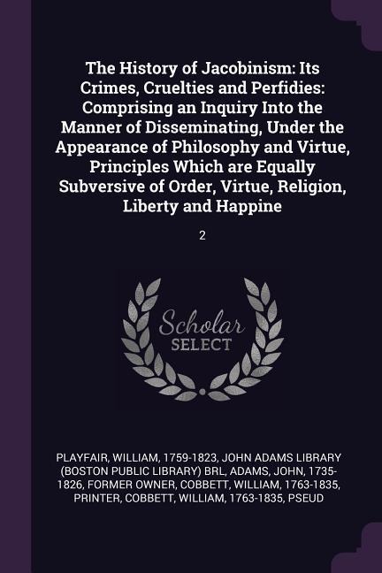 The History of Jacobinism: Its Crimes, Cruelties and Perfidies: Comprising an Inquiry Into the Manner of Disseminating, Under the Appearance of Philosophy and Virtue, Principles Which are Equally Subversive of Order, Virtue, Religion, Liberty and Happine: