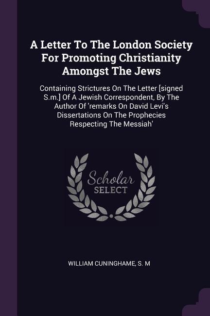 A Letter To The London Society For Promoting Christianity Amongst The Jews: Containing Strictures On The Letter [signed S.m.] Of A Jewish Correspondent, By The Author Of remarks On David Levis Dissertations On The Prophecies Respecting The Messiah