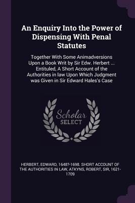 An Enquiry Into the Power of Dispensing With Penal Statutes: Together With Some Animadversions Upon a Book Writ by Sir Edw. Herbert ... Entituled, A Short Account of the Authorities in law Upon Which Judgment was Given in Sir Edward Haless Case