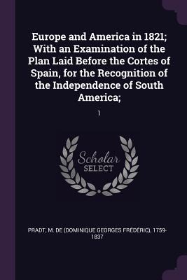Europe and America in 1821; With an Examination of the Plan Laid Before the Cortes of Spain, for the Recognition of the Independence of South America;: 1