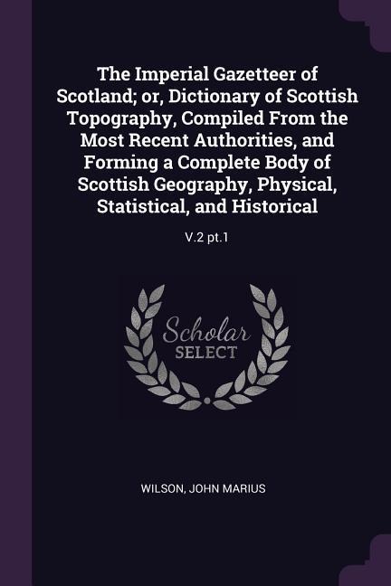 The Imperial Gazetteer of Scotland; or, Dictionary of Scottish Topography, Compiled From the Most Recent Authorities, and Forming a Complete Body of Scottish Geography, Physical, Statistical, and Historical: V.2 pt.1
