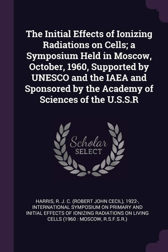 The Initial Effects of Ionizing Radiations on Cells; a Symposium Held in Moscow, October, 1960, Supported by UNESCO and the IAEA and Sponsored by the Academy of Sciences of the U. S. S. R