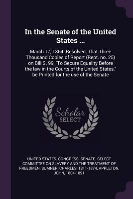 In the Senate of the United States ...: March 17, 1864. Resolved, That Three Thousand Copies of Report (Rept. no. 25) on Bill S. 99, To Secure Equality Before the law in the Courts of the United States, be Printed for the use of the Senate