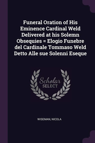 Funeral Oration of His Eminence Cardinal Weld Delivered at His Solemn Obsequies = Elogio Funebre Del Cardinale Tommaso Weld Detto Alle Sue Solenni Eseque