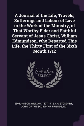 A Journal of the Life, Travels, Sufferings and Labour of Love in the Work of the Ministry, of That Worthy Elder and Faithful Servant of Jesus Christ, William Edmundson, Who Departed This Life, the Thirty First of the Sixth Month 1712