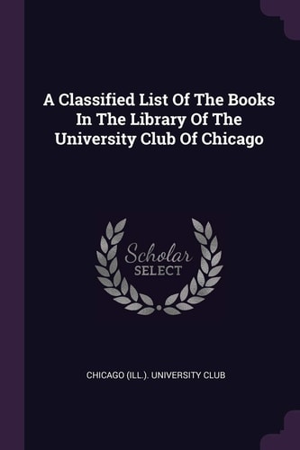 A Classified List Of The Books In The Library Of The University Club Of Chicago
