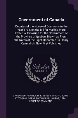 Government of Canada: Debates of the House of Commons in the Year 1774, on the Bill for Making More Effectual Provision for the Government of the Province of Quebec. Drawn up From the Notes of the Right Honorable Sir Henry Cavendish. Now First Published