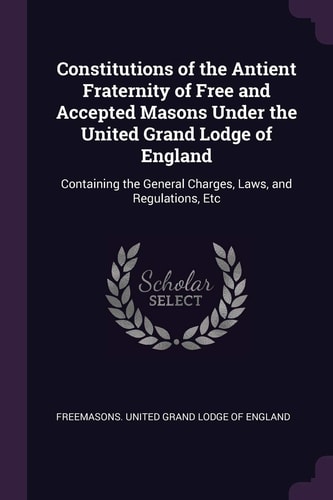 Constitutions of the Antient Fraternity of Free and Accepted Masons Under the United Grand Lodge of England Containing the General Charges, Laws, and Regulations, Etc