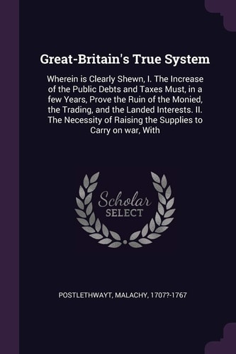 Great-Britain's True System Wherein is Clearly Shewn, I. The Increase of the Public Debts and Taxes Must, in a Few Years, Prove the Ruin of the Monied, the Trading, and the Landed Interests. II. The Necessity of Raising the Supplies to Carry on War, With